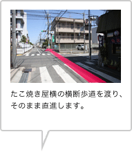 たこ焼き屋横の横断歩道を渡り、そのまま直進します。
