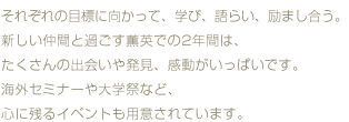 それぞれの目標に向かって、学び、語らい、励まし合う。新しい仲間と過ごす薫英での2年間は、たくさんの出会いや発見、感動がいっぱいです。海外セミナーや大学祭など、心に残るイベントも用意されています。
