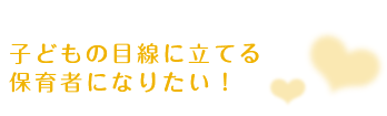 子どもの目線に立てる保育者になりたい！
