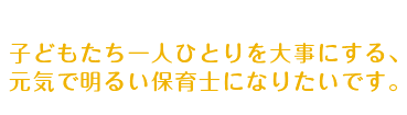 子どもたち一人ひとりを大事にする、元気で明るい保育士になりたいです。