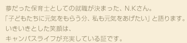 夢だった保育士としての就職が決まった、N.Kさん。「子どもたちに元気をもらう分、私も元気をあげたい」と語ります。いきいきとした笑顔は、キャンパスライフが充実している証です。