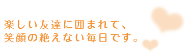 楽しい友達に囲まれて、笑顔の絶えない毎日です。