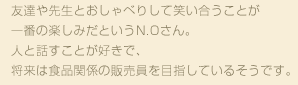 友達や先生とおしゃべりして笑い合うことが一番の楽しみだというN.Oさん。人と話すことが好きで、将来は食品関係の販売員を目指しているそうです。