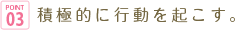 point03 積極的に行動を起こす。