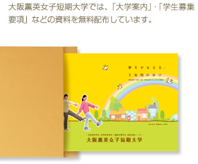 大阪薫英女子短期大学では、「学校案内」・「学生募集要項」などの資料を無料配布しています。資料を手に入れたい方は、お気軽にご請求ください。