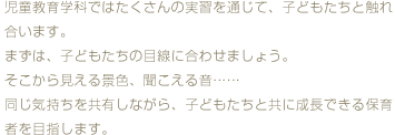 児童教育学科ではたくさんの実習を通じて、子どもたちと触れ合います。まずは、子どもたちの目線に合わせましょう。そこから見える景色、聞こえる音・・・同じ気持ちを共有しながら、子どもたちと共に成長できる保育者を目指します。