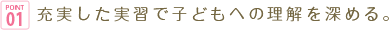 POINT01 充実した実習で子どもへの理解を深める