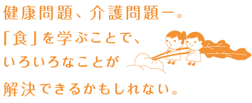 健康問題、介護問題―。「食」を学ぶことで、いろいろなことが解決できるかもしれない。