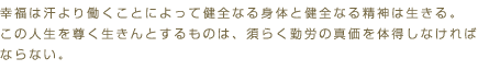 幸福は汗より働くことによって健全なる身体と健全なる精神は生きる。この人生を尊く生きんとするものは、須らく勤労の真価を体得しなければならない。