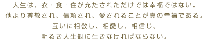 人生は、衣・食・住が充たされただけでは幸福ではない。他より尊敬され、信頼され、愛されることが真の幸福である。互いに相敬し、相愛し、相信じ、明るき人生観に生きなければならない。