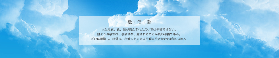 敬・信・愛｜人生は衣、食、住が充たされただけでは幸福ではない。他より尊敬され、信頼され、愛されることが真の幸福である。互いに相敬し、相愛し、相信じ明るき人生観に生きなければならない。