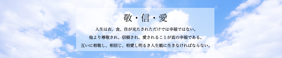 敬・信・愛｜人生は衣、食、住が充たされただけでは幸福ではない。他より尊敬され、信頼され、愛されることが真の幸福である。互いに相敬し、相愛し、相信じ明るき人生観に生きなければならない。