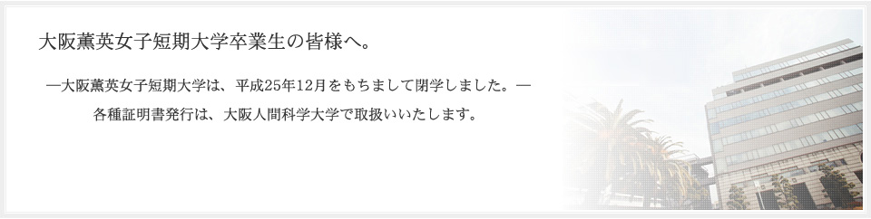 “大阪薫英女子短期大学卒業生の皆様へ。大阪薫英女子短期大学は、平成25年12月をもちまして閉学しました。各種証明書発行は、大阪人間科学大学で取扱いいたします。